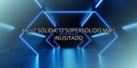 A Luz Sólida: o Supersólido Mais Inusitado